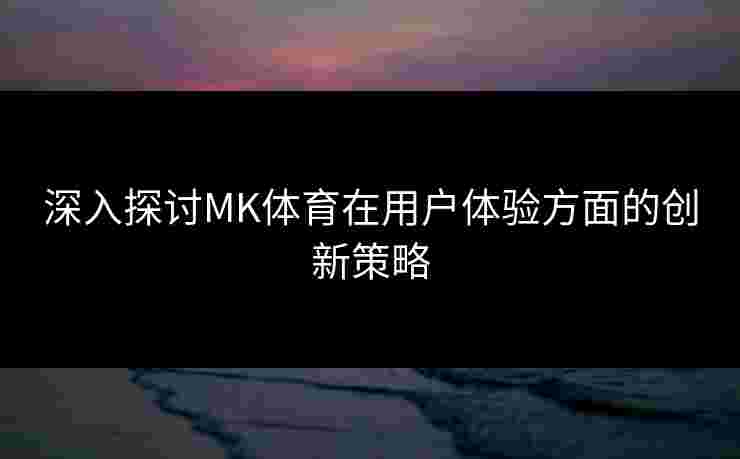 深入探讨MK体育在用户体验方面的创新策略