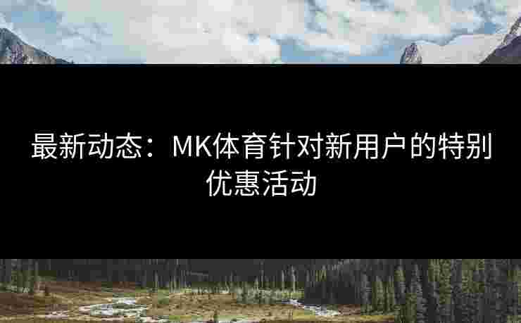 最新动态：MK体育针对新用户的特别优惠活动