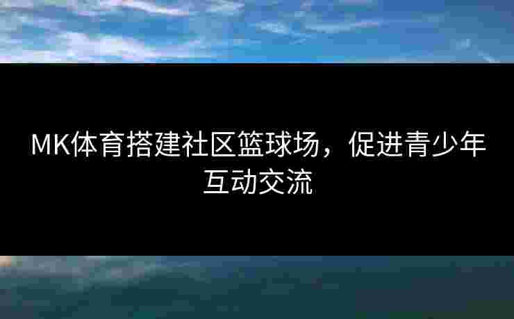 MK体育搭建社区篮球场，促进青少年互动交流