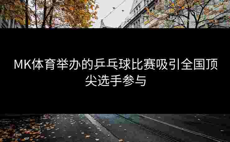 MK体育举办的乒乓球比赛吸引全国顶尖选手参与
