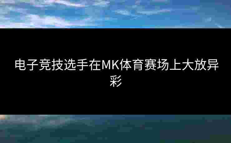 电子竞技选手在MK体育赛场上大放异彩