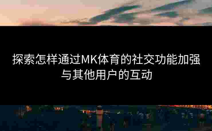 探索怎样通过MK体育的社交功能加强与其他用户的互动