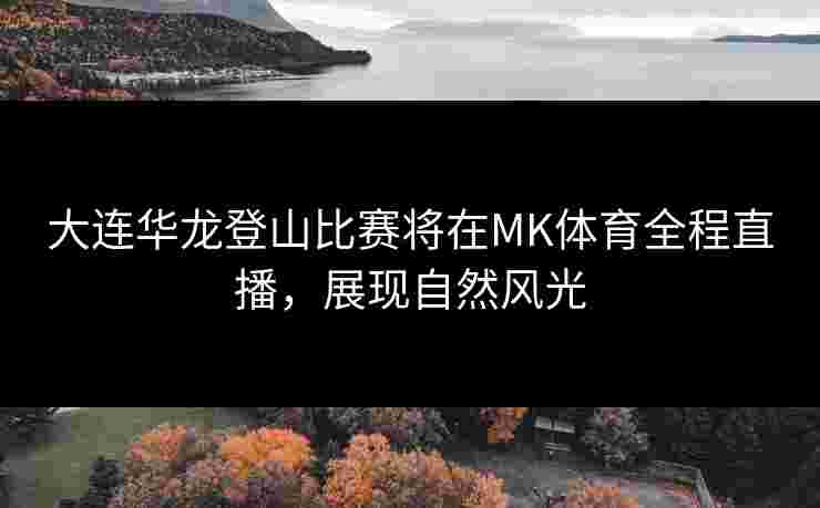 大连华龙登山比赛将在MK体育全程直播，展现自然风光