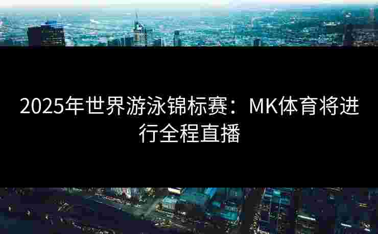 2025年世界游泳锦标赛：MK体育将进行全程直播