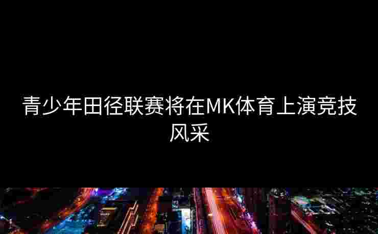 青少年田径联赛将在MK体育上演竞技风采